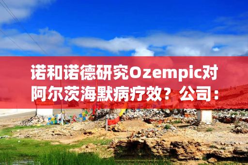 诺和诺德研究Ozempic对阿尔茨海默病疗效？公司：应为口服司美格鲁肽，试验预计四季度完成