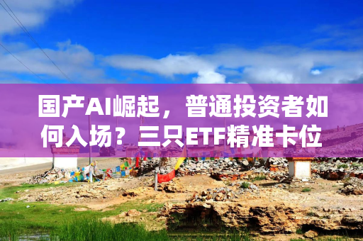 国产AI崛起，普通投资者如何入场？三只ETF精准卡位