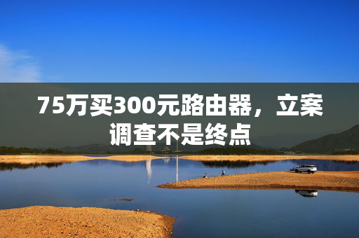 75万买300元路由器，立案调查不是终点