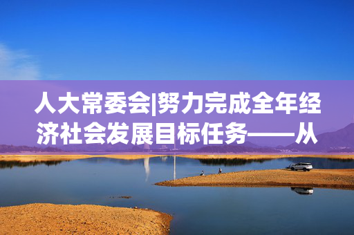 人大常委会|努力完成全年经济社会发展目标任务——从计划执行报告看下半年经济工作重点