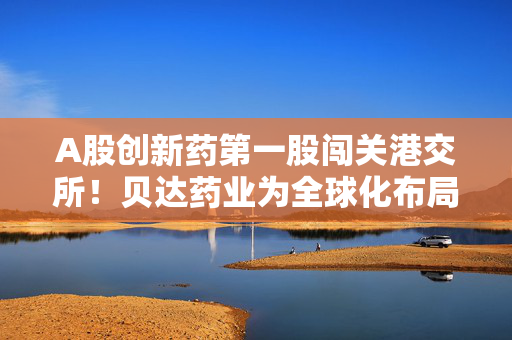 A股创新药第一股闯关港交所！贝达药业为全球化布局铺路？核心产品或承压