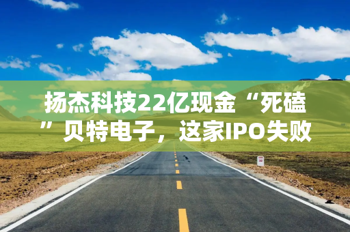扬杰科技22亿现金“死磕”贝特电子，这家IPO失败公司有什么魅力？