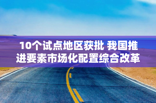 10个试点地区获批 我国推进要素市场化配置综合改革