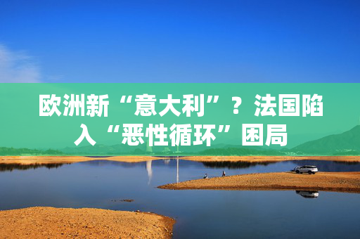 欧洲新“意大利”？法国陷入“恶性循环”困局