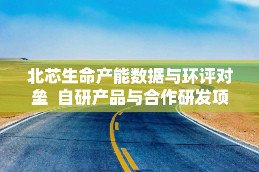 北芯生命产能数据与环评对垒  自研产品与合作研发项目或关系待解