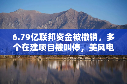 6.79亿联邦资金被撤销，多个在建项目被叫停，美风电产业再遭重创