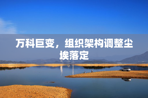 万科巨变，组织架构调整尘埃落定