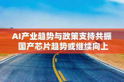 AI产业趋势与政策支持共振 国产芯片趋势或继续向上