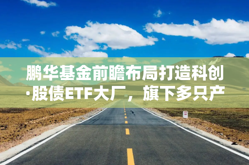 鹏华基金前瞻布局打造科创·股债ETF大厂，旗下多只产品规模同类领先