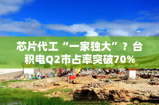 芯片代工“一家独大”？台积电Q2市占率突破70%