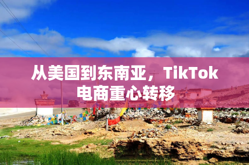 从美国到东南亚，TikTok电商重心转移
