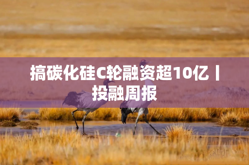 搞碳化硅C轮融资超10亿丨投融周报