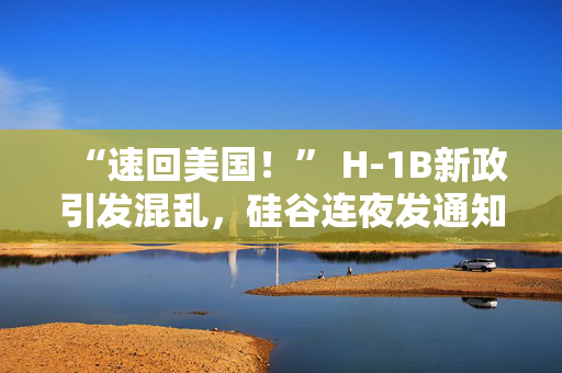 “速回美国！” H-1B新政引发混乱，硅谷连夜发通知，白宫紧急“打补丁”