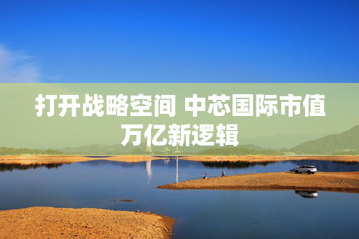 打开战略空间 中芯国际市值万亿新逻辑