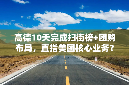 高德10天完成扫街榜+团购布局，直指美团核心业务？