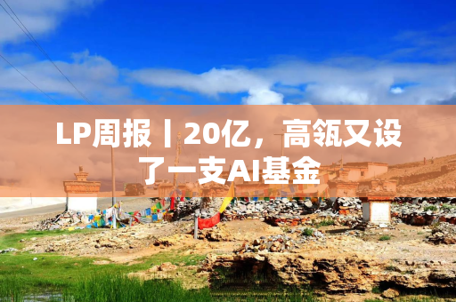LP周报丨20亿，高瓴又设了一支AI基金