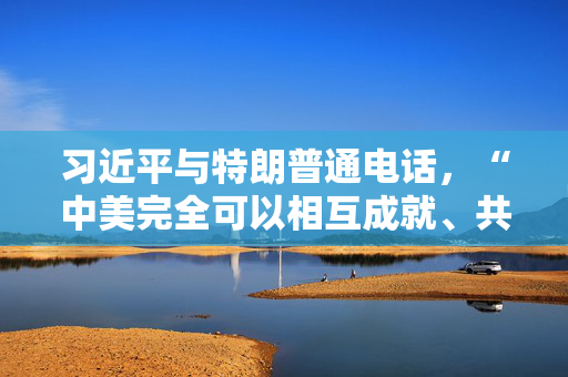 习近平与特朗普通电话，“中美完全可以相互成就、共同繁荣，造福两国、惠及世界”