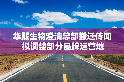 华熙生物澄清总部搬迁传闻 拟调整部分品牌运营地