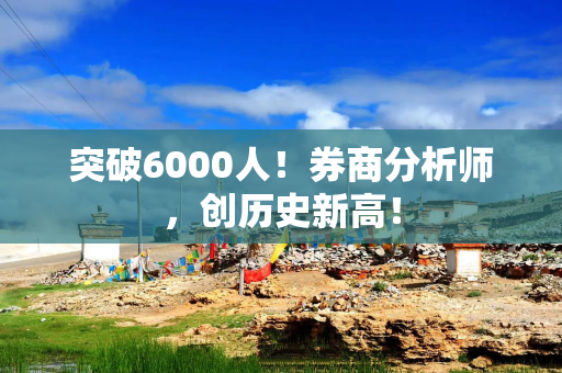 突破6000人！券商分析师，创历史新高！