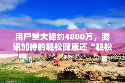 用户量大降约4800万，腾讯加持的轻松健康还“轻松”吗？
