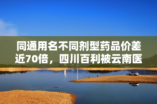 同通用名不同剂型药品价差近70倍，四川百利被云南医保局问询，已被暂停该药品采购资格