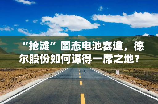 “抢滩”固态电池赛道，德尔股份如何谋得一席之地？