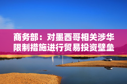 商务部：对墨西哥相关涉华限制措施进行贸易投资壁垒调查