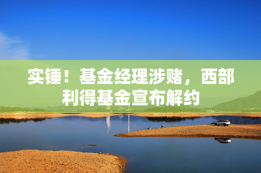 实锤！基金经理涉赌，西部利得基金宣布解约