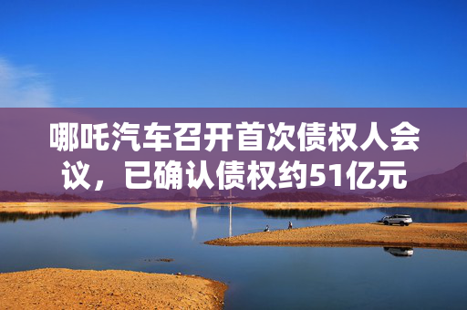 哪吒汽车召开首次债权人会议，已确认债权约51亿元