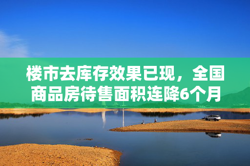 楼市去库存效果已现，全国商品房待售面积连降6个月