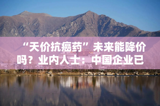“天价抗癌药”未来能降价吗？业内人士：中国企业已具备成本优势