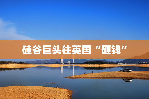 硅谷巨头往英国“砸钱”
