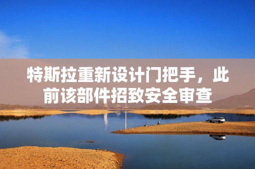 特斯拉重新设计门把手，此前该部件招致安全审查