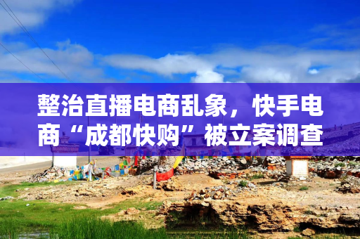 整治直播电商乱象，快手电商“成都快购”被立案调查
