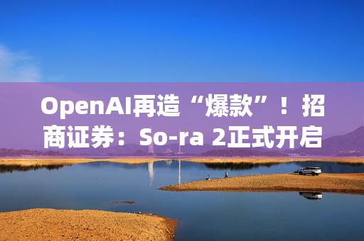 OpenAI再造“爆款”！招商证券：So­ra 2正式开启AI应用变现的大幕