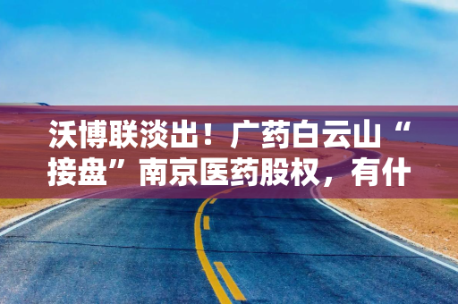 沃博联淡出！广药白云山“接盘”南京医药股权，有什么盘算？