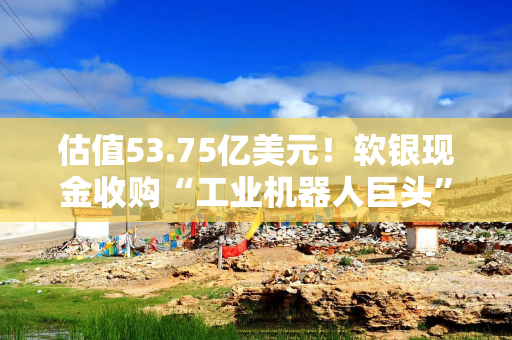估值53.75亿美元！软银现金收购“工业机器人巨头”ABB的机器人业务