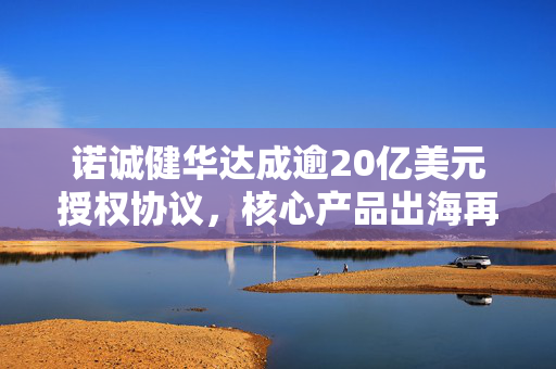 诺诚健华达成逾20亿美元授权协议，核心产品出海再获突破