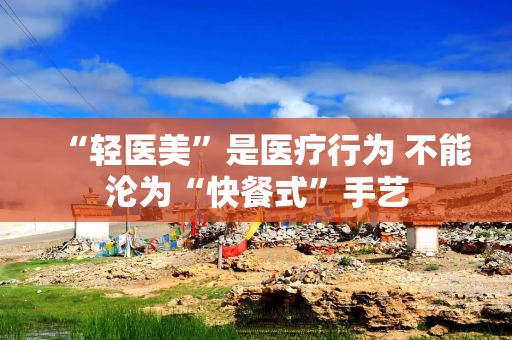 “轻医美”是医疗行为 不能沦为“快餐式”手艺