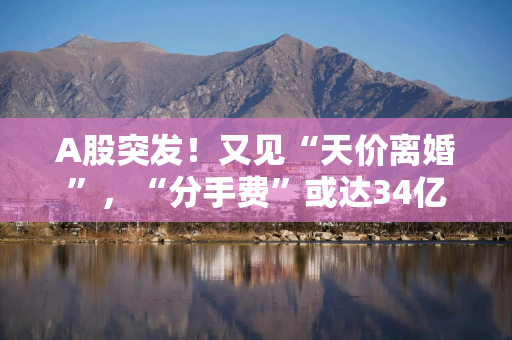 A股突发！又见“天价离婚”，“分手费”或达34亿