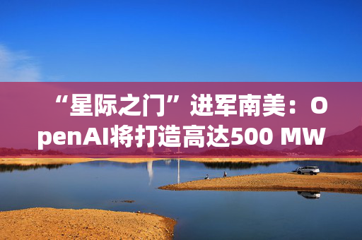 “星际之门”进军南美：OpenAI将打造高达500 MW数据中心