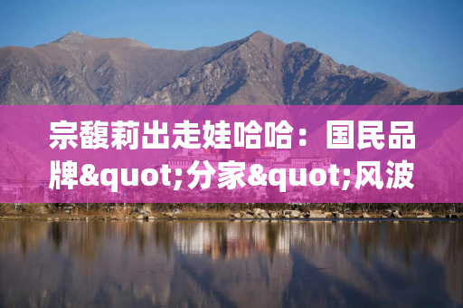宗馥莉出走娃哈哈：国民品牌"分家"风波背后的商业博弈