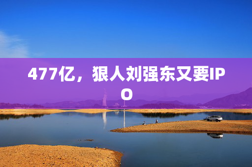 477亿，狠人刘强东又要IPO