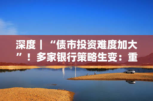深度｜“债市投资难度加大”！多家银行策略生变：重波段，增对冲