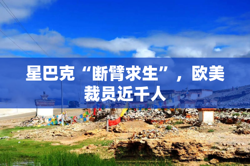 星巴克“断臂求生”，欧美裁员近千人