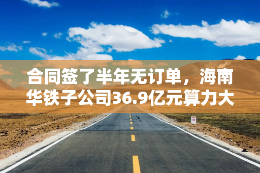 合同签了半年无订单，海南华铁子公司36.9亿元算力大单告吹 上交所火速发函