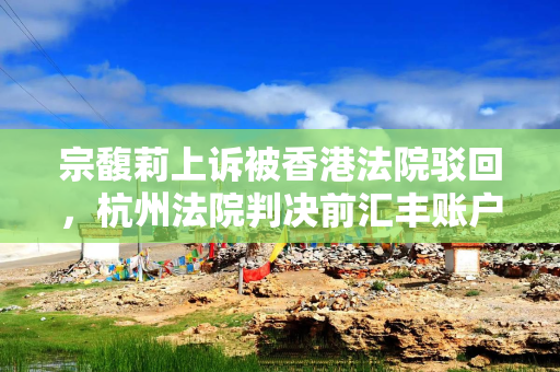 宗馥莉上诉被香港法院驳回，杭州法院判决前汇丰账户内18亿美元资产“动不得”