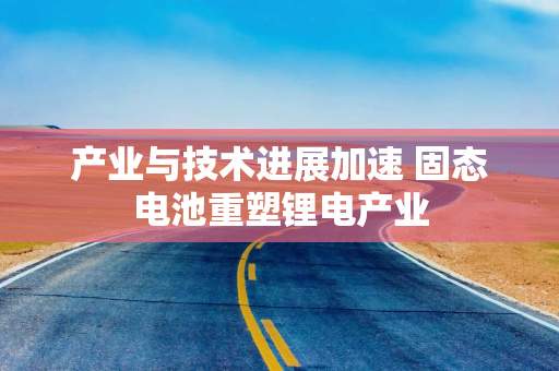 产业与技术进展加速 固态电池重塑锂电产业