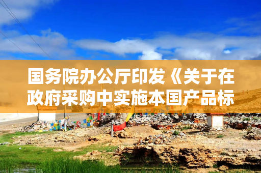 国务院办公厅印发《关于在政府采购中实施本国产品标准及相关政策的通知》