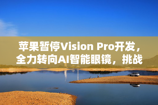 苹果暂停Vision Pro开发，全力转向AI智能眼镜，挑战Meta